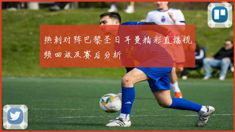 热刺对阵巴黎圣日耳曼精彩直播视频回放及赛后分析