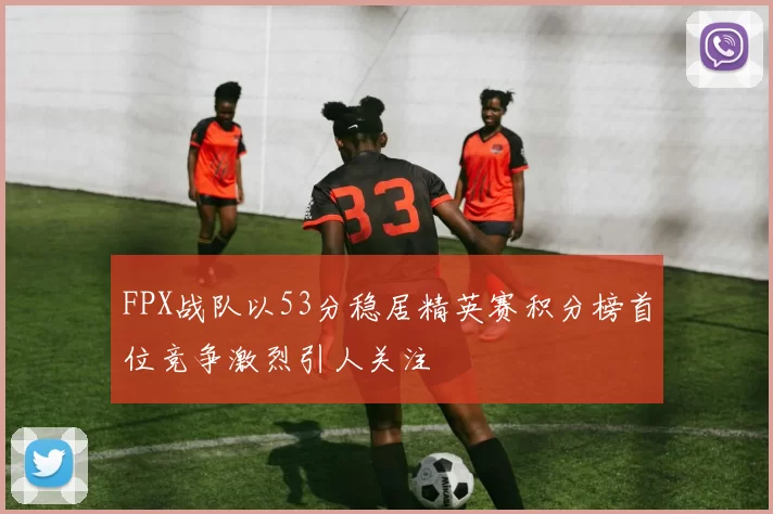 FPX战队以53分稳居精英赛积分榜首位竞争激烈引人关注