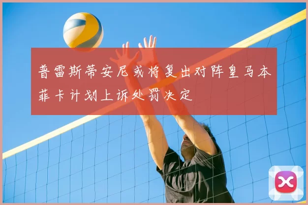 普雷斯蒂安尼或将复出对阵皇马本菲卡计划上诉处罚决定