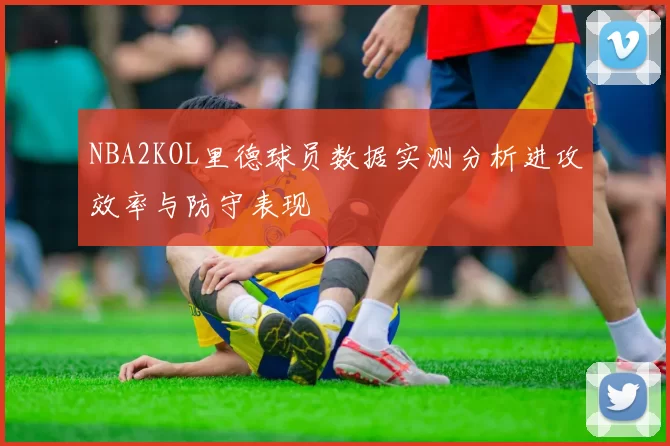 NBA2KOL里德球员数据实测分析进攻效率与防守表现