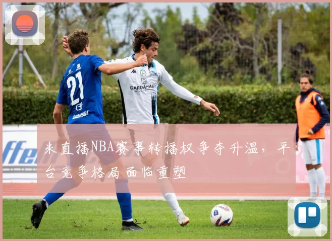 米直播NBA赛事转播权争夺升温，平台竞争格局面临重塑