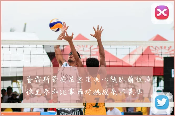 普雷斯蒂安尼坚定决心随队前往马德里参加比赛面对挑战毫不畏惧