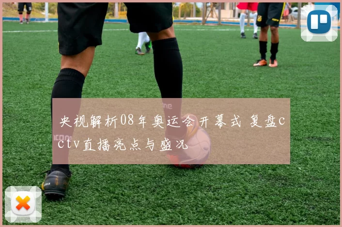 央视解析08年奥运会开幕式 复盘cctv直播亮点与盛况
