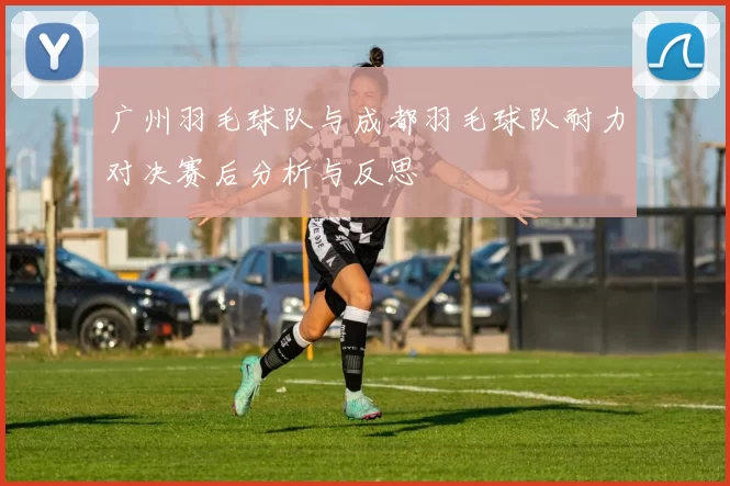 广州羽毛球队与成都羽毛球队耐力对决赛后分析与反思