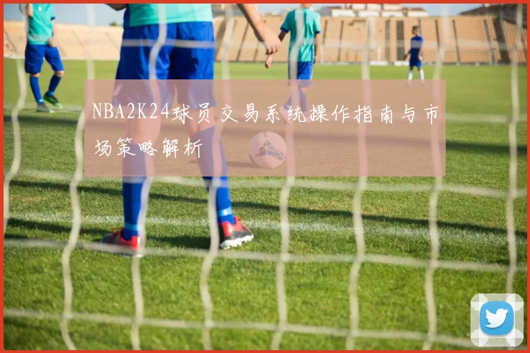 NBA2K24球员交易系统操作指南与市场策略解析