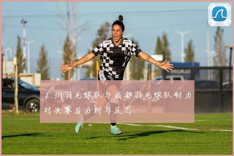 广州羽毛球队与成都羽毛球队耐力对决赛后分析与反思