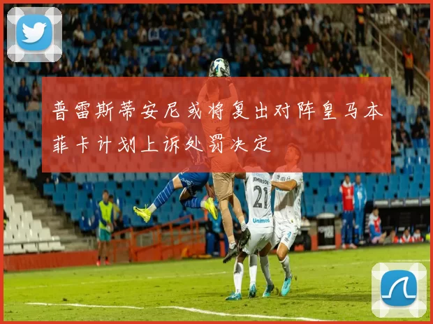 普雷斯蒂安尼或将复出对阵皇马本菲卡计划上诉处罚决定