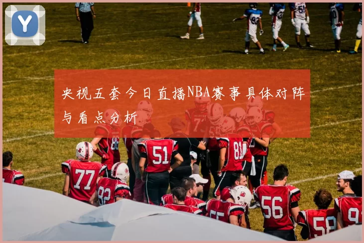 央视五套今日直播NBA赛事具体对阵与看点分析