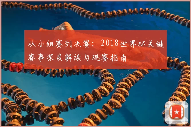 从小组赛到决赛：2018世界杯关键赛事深度解读与观赛指南