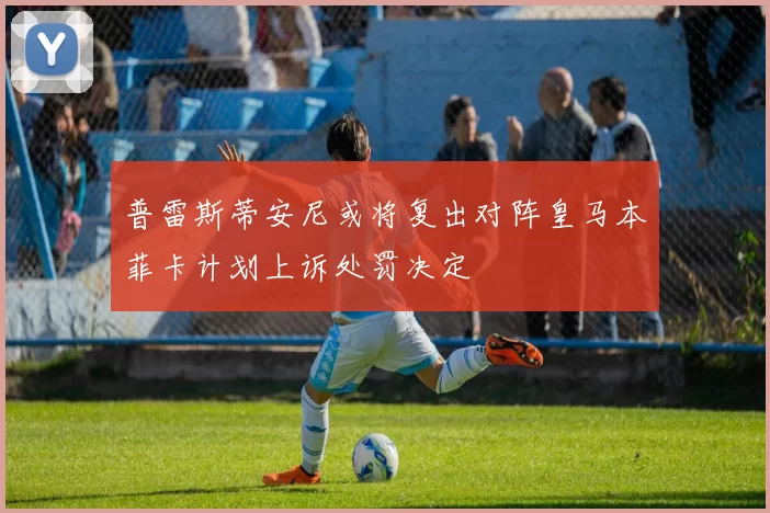 普雷斯蒂安尼或将复出对阵皇马本菲卡计划上诉处罚决定