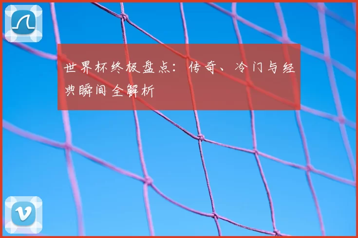 世界杯终极盘点：传奇、冷门与经典瞬间全解析