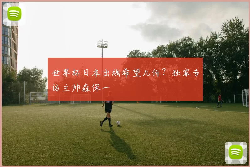 世界杯日本出线希望几何?独家专访主帅森保一