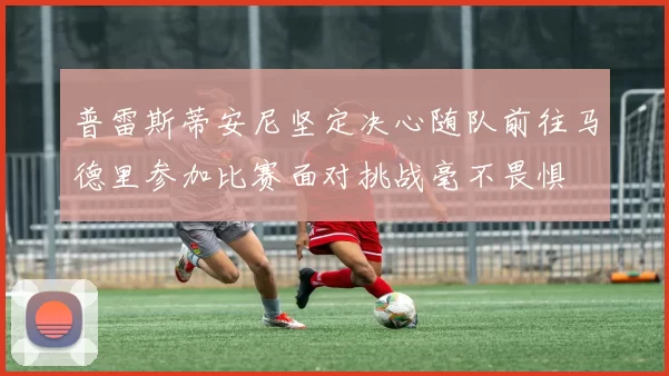 普雷斯蒂安尼坚定决心随队前往马德里参加比赛面对挑战毫不畏惧
