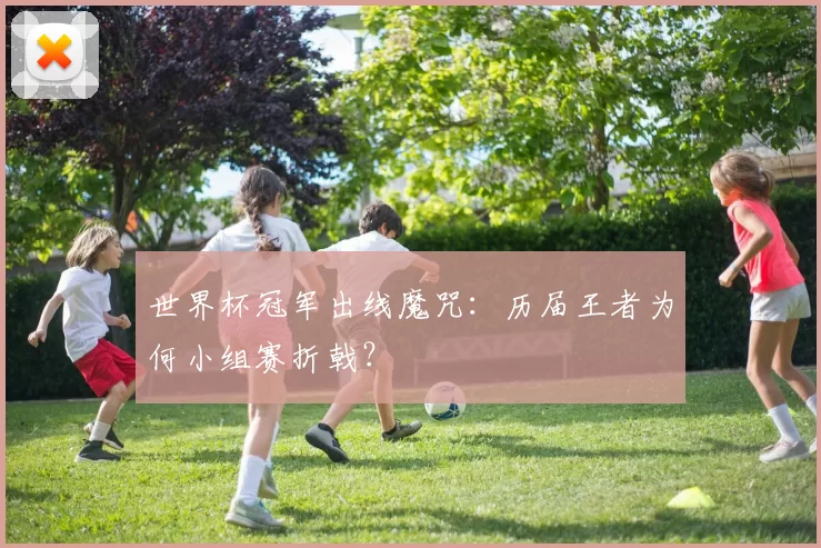 世界杯冠军出线魔咒:历届王者为何小组赛折戟?