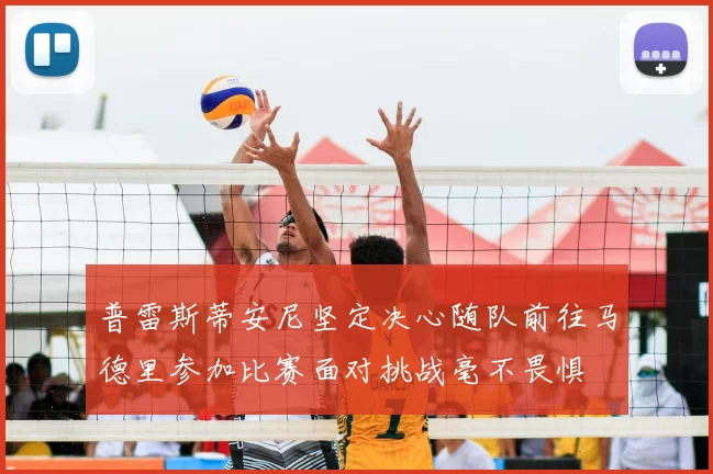 普雷斯蒂安尼坚定决心随队前往马德里参加比赛面对挑战毫不畏惧