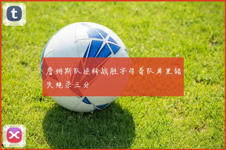 詹姆斯队逆转战胜字母哥队库里错失绝杀三分