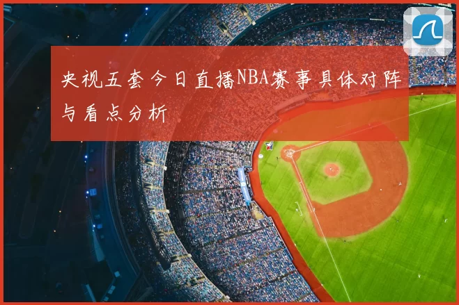 央视五套今日直播NBA赛事具体对阵与看点分析