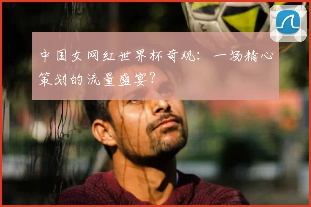 中国女网红世界杯奇观：一场精心策划的流量盛宴？