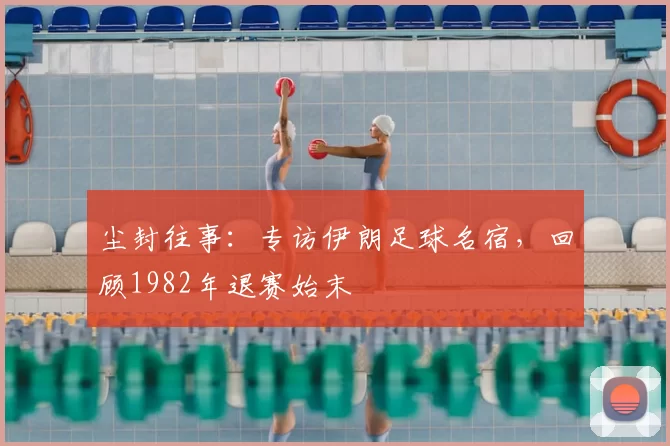 尘封往事:专访伊朗足球名宿,回顾1982年退赛始末