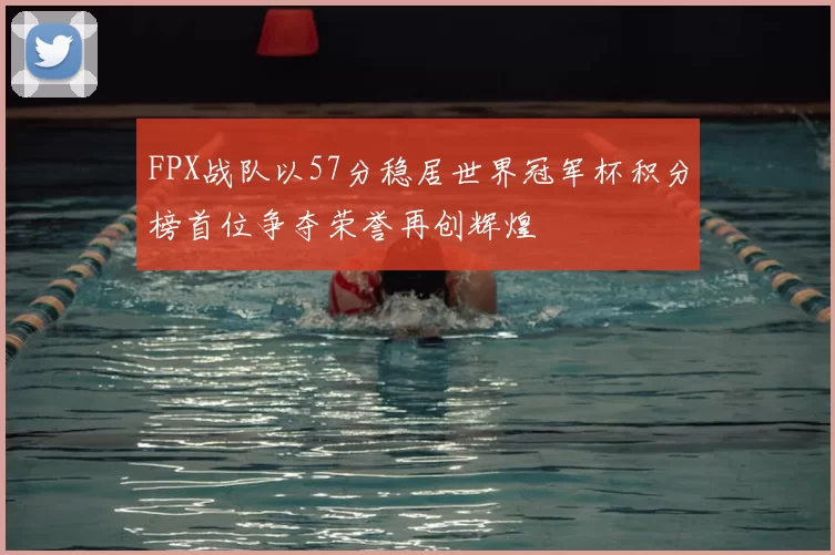 FPX战队以57分稳居世界冠军杯积分榜首位争夺荣誉再创辉煌