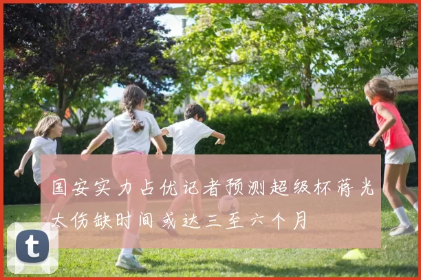 国安实力占优记者预测超级杯蒋光太伤缺时间或达三至六个月
