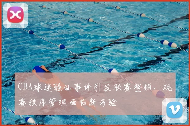 CBA球迷骚乱事件引发联赛整顿，观赛秩序管理面临新考验