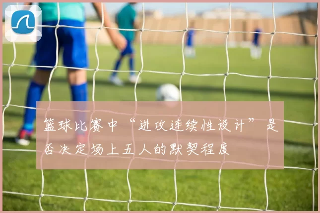 篮球比赛中“进攻连续性设计”是否决定场上五人的默契程度