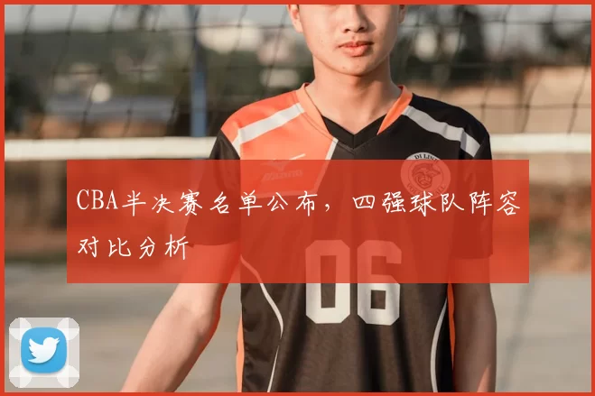 CBA半决赛名单公布，四强球队阵容对比分析