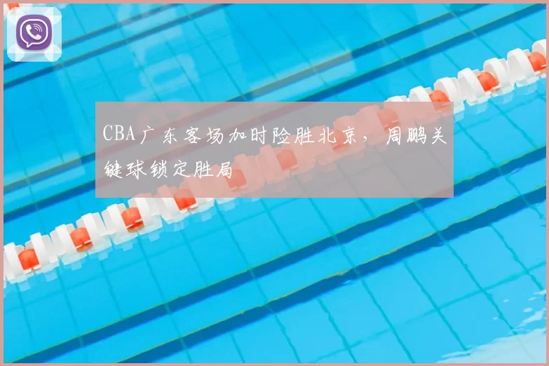 CBA广东客场加时险胜北京，周鹏关键球锁定胜局