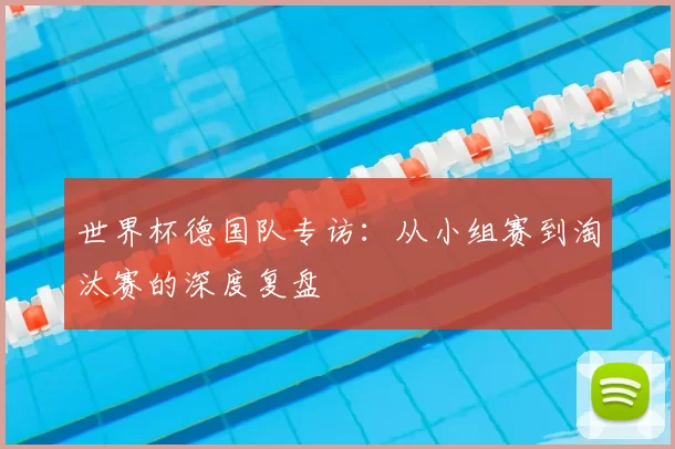 世界杯德国队专访:从小组赛到淘汰赛的深度复盘