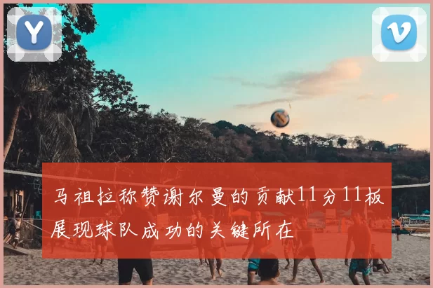 马祖拉称赞谢尔曼的贡献11分11板展现球队成功的关键所在