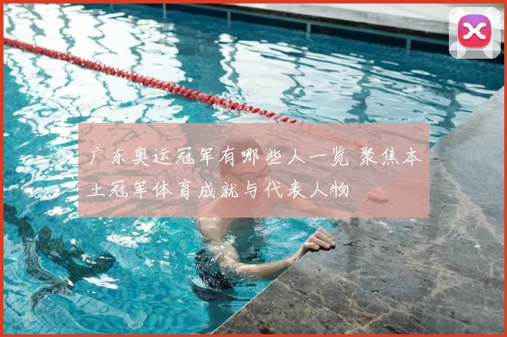 广东奥运冠军有哪些人一览 聚焦本土冠军体育成就与代表人物