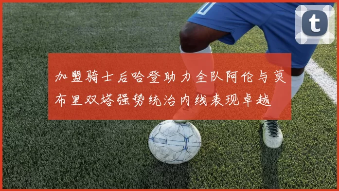 加盟骑士后哈登助力全队阿伦与莫布里双塔强势统治内线表现卓越