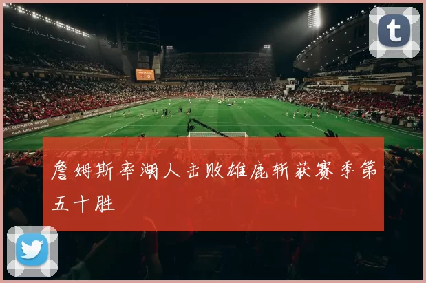 詹姆斯率湖人击败雄鹿斩获赛季第五十胜