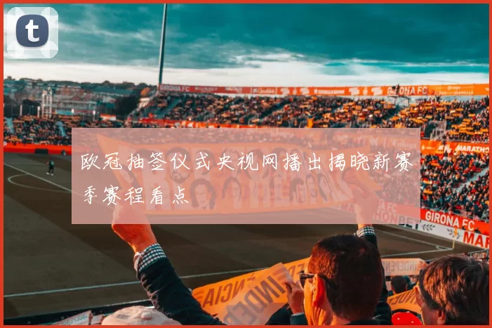 欧冠抽签仪式央视网播出揭晓新赛季赛程看点