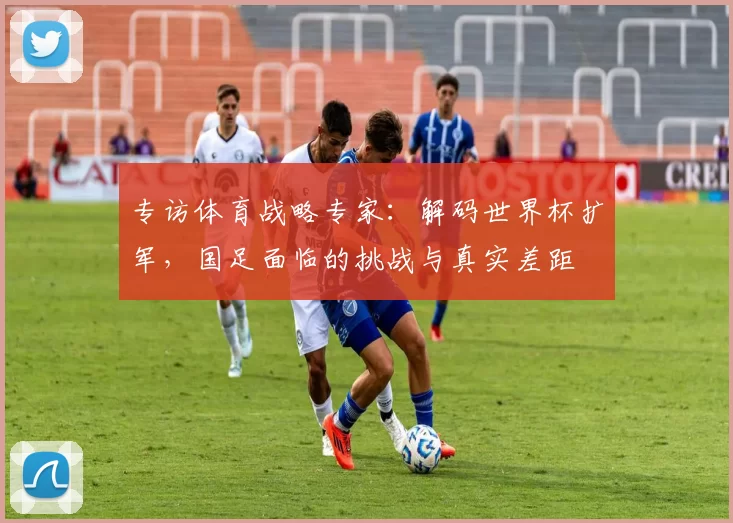 专访体育战略专家:解码世界杯扩军,国足面临的挑战与真实差距