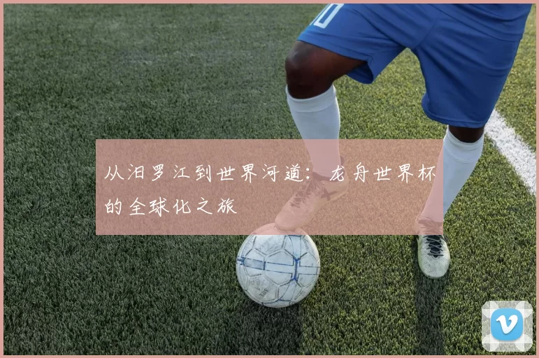 从汨罗江到世界河道：龙舟世界杯的全球化之旅