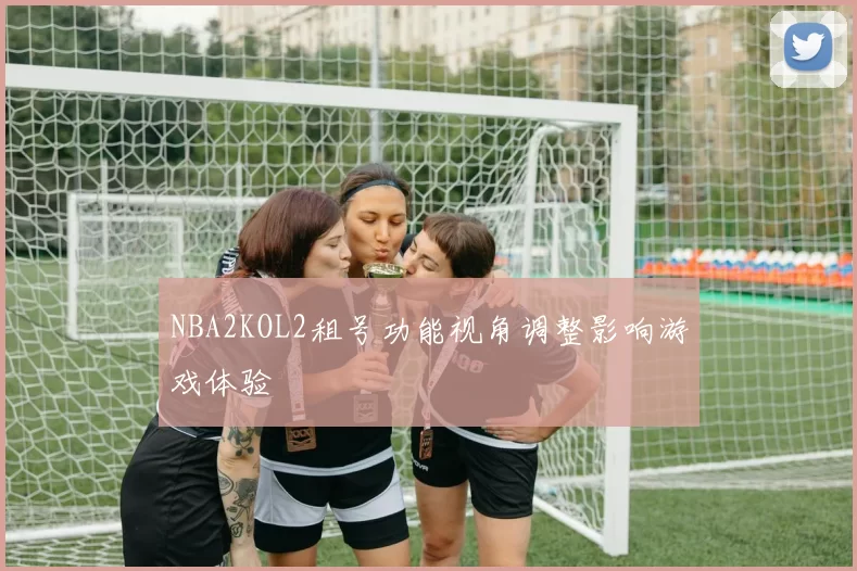 NBA2KOL2租号功能视角调整影响游戏体验