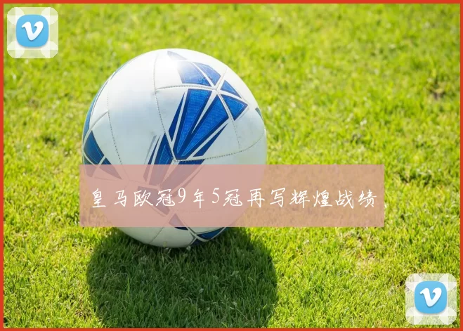 皇马欧冠9年5冠再写辉煌战绩