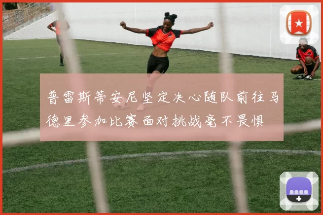 普雷斯蒂安尼坚定决心随队前往马德里参加比赛面对挑战毫不畏惧