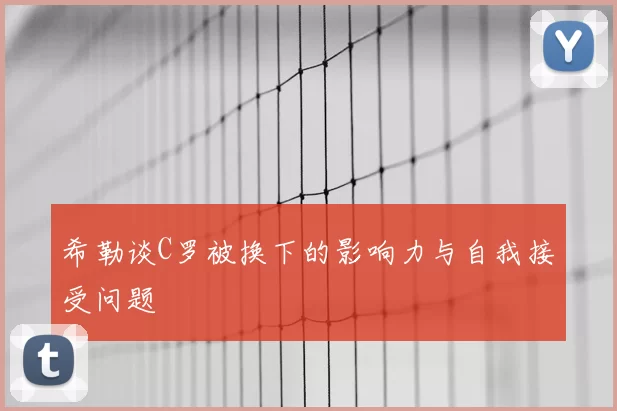 希勒谈C罗被换下的影响力与自我接受问题