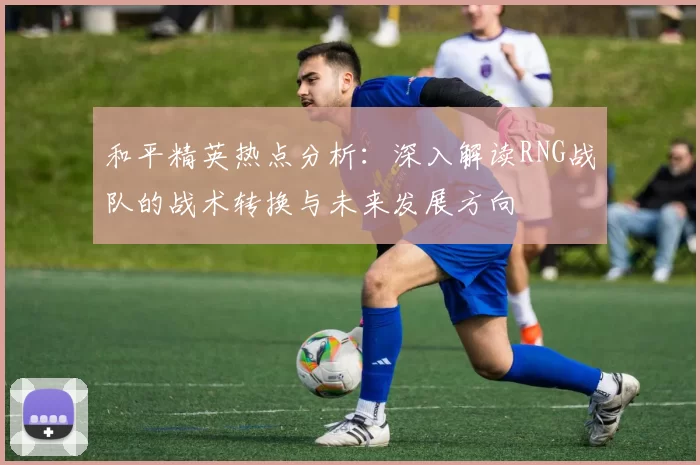 和平精英热点分析:深入解读RNG战队的战术转换与未来发展方向