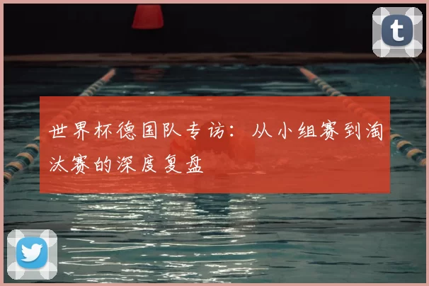 世界杯德国队专访:从小组赛到淘汰赛的深度复盘