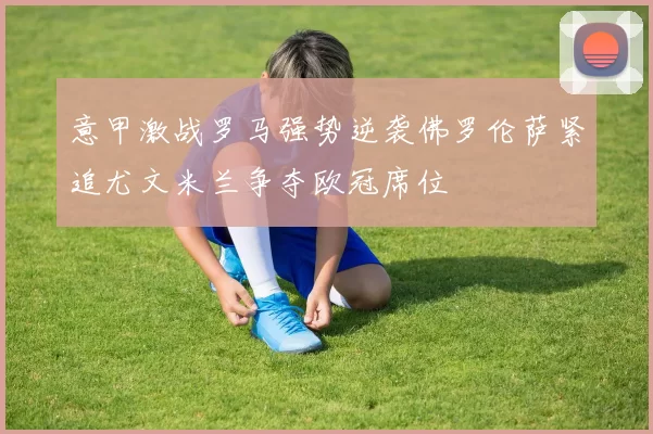 意甲激战罗马强势逆袭佛罗伦萨紧追尤文米兰争夺欧冠席位