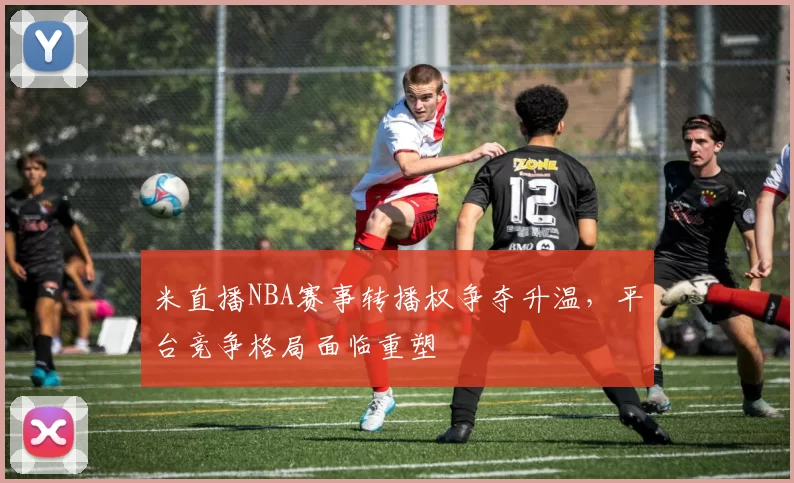 米直播NBA赛事转播权争夺升温，平台竞争格局面临重塑