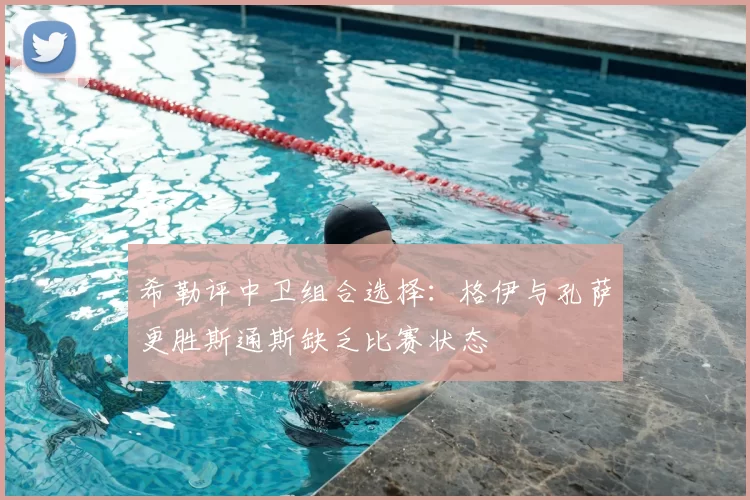 希勒评中卫组合选择:格伊与孔萨更胜斯通斯缺乏比赛状态