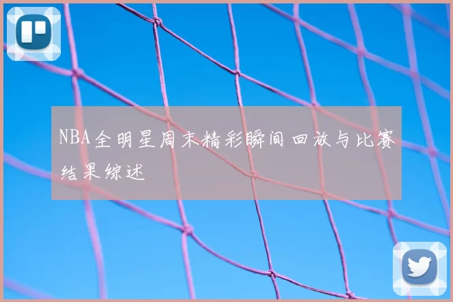 NBA全明星周末精彩瞬间回放与比赛结果综述