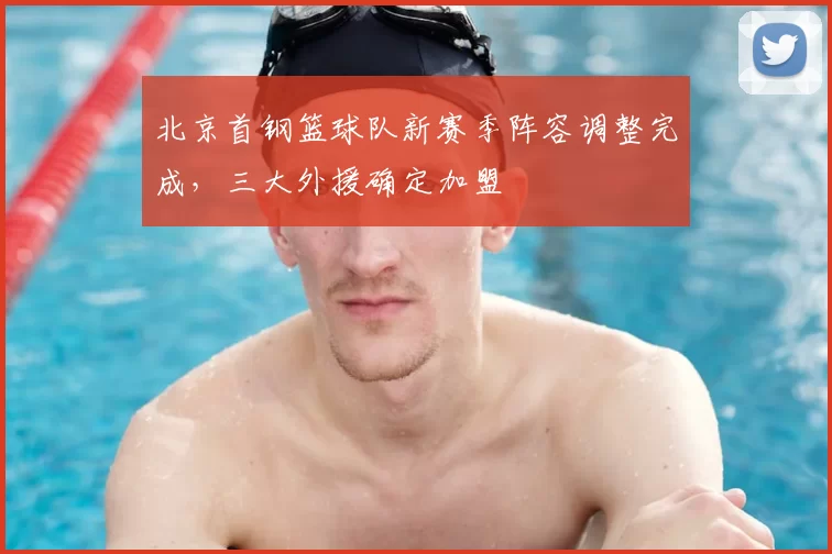 北京首钢篮球队新赛季阵容调整完成，三大外援确定加盟