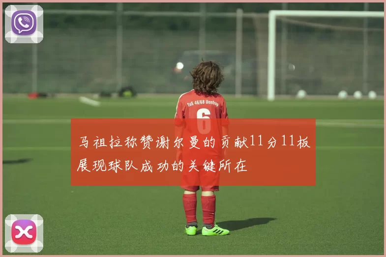 马祖拉称赞谢尔曼的贡献11分11板展现球队成功的关键所在