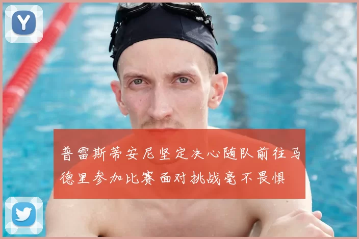 普雷斯蒂安尼坚定决心随队前往马德里参加比赛面对挑战毫不畏惧